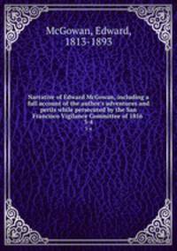 Narrative of Edward McGowan, including a full account of the author`s adventures and perils while persecuted by the San Francisco Vigilance Committee of 1856 . 3-4