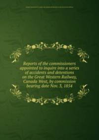 Reports of the commissioners appointed to inquire into a series of accidents and detentions on the Great Western Railway, Canada West, by commission bearing date Nov. 3, 1854