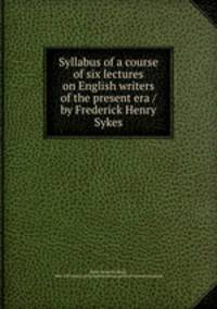Syllabus of a course of six lectures on English writers of the present era / by Frederick Henry Sykes