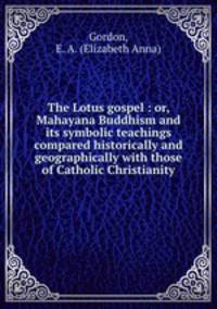 The Lotus gospel : or, Mahayana Buddhism and its symbolic teachings compared historically and geographically with those of Catholic Christianity