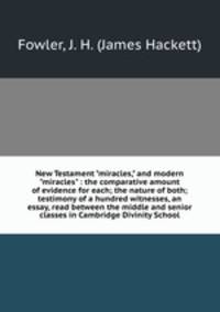 New Testament "miracles," and modern "miracles" : the comparative amount of evidence for each; the nature of both; testimony of a hundred witnesses, an essay, read between the middle and senior classes in Cambridge Divinity School