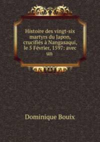 Histoire des vingt-six martyrs du Japon, crucifies a Nangasaqui, le 5 Fevrier, 1597: avec un .