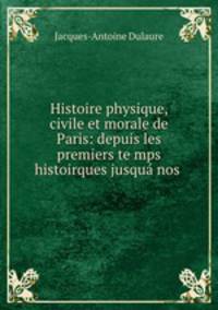 Histoire physique, civile et morale de Paris: depuis les premiers te mps histoirques jusqua nos .