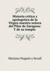 Historia critica y apologetica de la Virgen nuestra senora del Pilar de Zaragoza: Y de su templo .