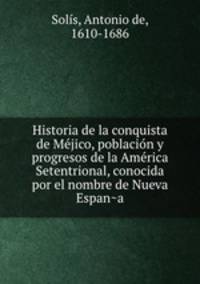 Historia de la conquista de Me?jico, poblacio?n y progresos de la Ame?rica Setentrional, conocida por el nombre de Nueva Espan?a