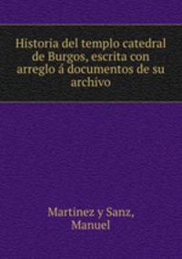 Historia del templo catedral de Burgos, escrita con arreglo a? documentos de su archivo