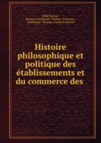 Histoire philosophique et politique des etablissements et du commerce des .