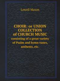 Choir: or Union collection of church music. consisting of a great variety of Psalm and hymn tunes, anthems, etc.