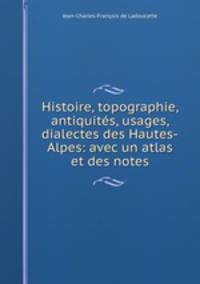 Histoire, topographie, antiquites, usages, dialectes des Hautes-Alpes: avec un atlas et des notes