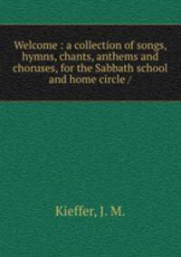 Welcome : a collection of songs, hymns, chants, anthems and choruses, for the Sabbath school and home circle /