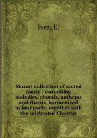 Mozart collection of sacred music : containing melodies, chorals, anthems and chants, harmonized in four parts; together with the celebrated Christus