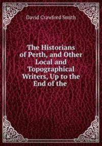 The Historians of Perth, and Other Local and Topographical Writers, Up to the End of the .