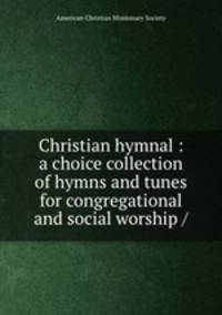 Christian hymnal : a choice collection of hymns and tunes for congregational and social worship /