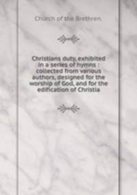 Christians duty, exhibited in a series of hymns : collected from various authors, designed for the worship of God, and for the edification of Christia