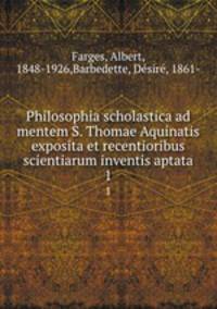 Philosophia scholastica ad mentem S. Thomae Aquinatis exposita et recentioribus scientiarum inventis aptata. 1
