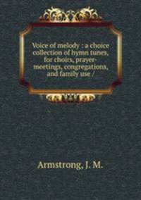 Voice of melody : a choice collection of hymn tunes, for choirs, prayer-meetings, congregations, and family use /