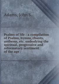 Psalms of life : a compilation of Psalms, hymns, chants, anthems, etc. embodying the spiritual, progressive and reformatory sentiment of the age /