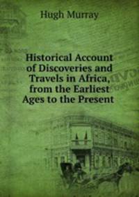 Historical Account of Discoveries and Travels in Africa, from the Earliest Ages to the Present .