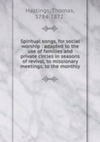 Spiritual songs, for social worship : adapted to the use of families and private circles in seasons of revival, to missionary meetings, to the monthly