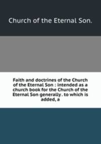 Faith and doctrines of the Church of the Eternal Son : intended as a church book for the Church of the Eternal Son generally . to which is added, a