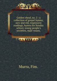 Golden sheaf, no. 2 : a collection of gospel hymns, new and old, responsive readings, hymns for Sunday school, young people`s societies, male voices,