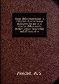 Songs of the peacemaker : a collection of sacred songs and hymns for use in all services of the church, Sunday-school, home circle and all kinds of ev