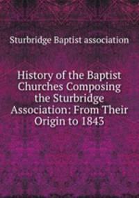 History of the Baptist Churches Composing the Sturbridge Association: From Their Origin to 1843