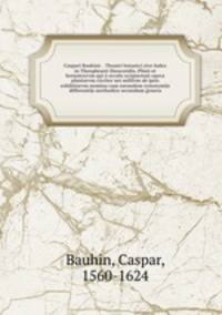 Caspari Bauhini . Theatri botanici sive Index in Theophrasti Dioscoridis, Plinii et botanicorvm qui a seculo scripserunt opera plantarvm circiter sex millivm ab ipsis exhibitarvm nomina cum earundem synonymijs & differentijs methodice secundum genera