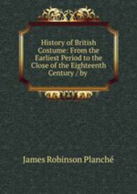 History of British Costume: From the Earliest Period to the Close of the Eighteenth Century / by .