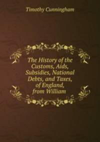 The History of the Customs, Aids, Subsidies, National Debts, and Taxes, of England, from William .