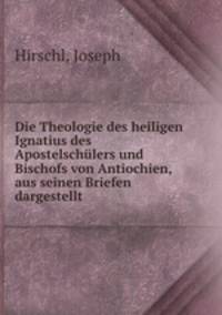Die Theologie des heiligen Ignatius des Apostelschulers und Bischofs von Antiochien, aus seinen Briefen dargestellt