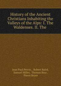 History of the Ancient Christians Inhabiting the Valleys of the Alps: I. The Waldenses. II. The .