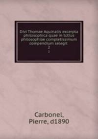 Divi Thomae Aquinatis excerpta philosophica quae in totius philosophiae completissimum compendium selegit .. 2
