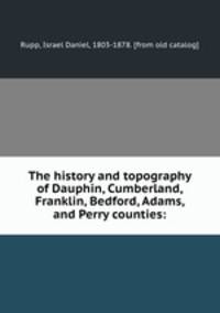 The history and topography of Dauphin, Cumberland, Franklin, Bedford, Adams, and Perry counties: