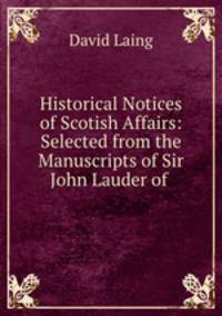 Historical Notices of Scotish Affairs: Selected from the Manuscripts of Sir John Lauder of .