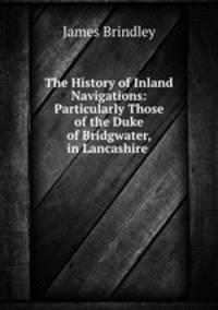 The History of Inland Navigations: Particularly Those of the Duke of Bridgwater, in Lancashire .