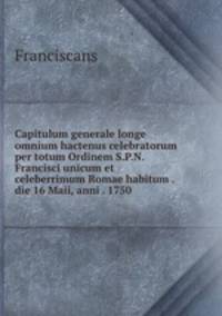 Capitulum generale longe omnium hactenus celebratorum per totum Ordinem S.P.N. Francisci unicum et celeberrimum Romae habitum . die 16 Maii, anni . 1750