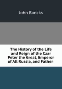 The History of the Life and Reign of the Czar Peter the Great, Emperor of All Russia, and Father .