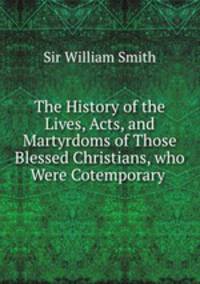 The History of the Lives, Acts, and Martyrdoms of Those Blessed Christians, who Were Cotemporary .