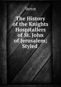 The History of the Knights Hospitallers of St. John of Jerusalem; Styled .