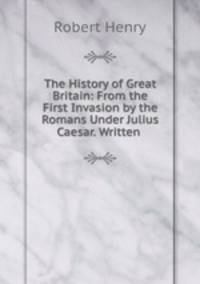 The History of Great Britain: From the First Invasion by the Romans Under Julius Caesar. Written .