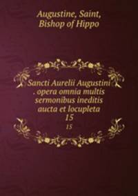 Sancti Aurelii Augustini . opera omnia multis sermonibus ineditis aucta et locupleta. 15