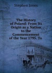 The History of Poland: From Its Origin as a Nation to the Commencement of the Year 1795. To .