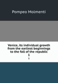 Venice, its individual growth from the earliest beginnings to the fall of the republic. 1