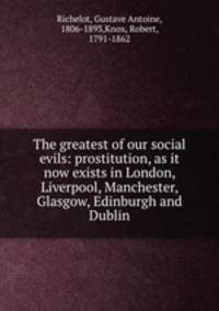 The greatest of our social evils: prostitution, as it now exists in London, Liverpool, Manchester, Glasgow, Edinburgh and Dublin