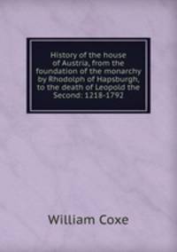 History of the house of Austria, from the foundation of the monarchy by Rhodolph of Hapsburgh, to the death of Leopold the Second: 1218-1792