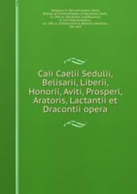 Caii Caelii Sedulii, Belisarii, Liberii, Honorii, Aviti, Prosperi, Aratoris, Lactantii et Dracontii opera