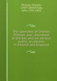 The speeches of Charles Phillips, esp., delivered at the bar, and on various public occasions, in Ireland and England