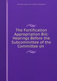 The Fortification Appropriation Bill: Hearings Before the Subcommittee of the Committee on .