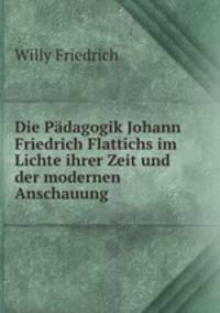 Die Padagogik Johann Friedrich Flattichs im Lichte ihrer Zeit und der modernen Anschauung